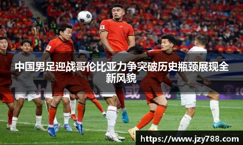 中国男足迎战哥伦比亚力争突破历史瓶颈展现全新风貌