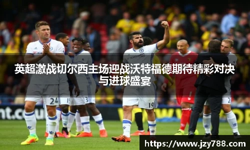 英超激战切尔西主场迎战沃特福德期待精彩对决与进球盛宴