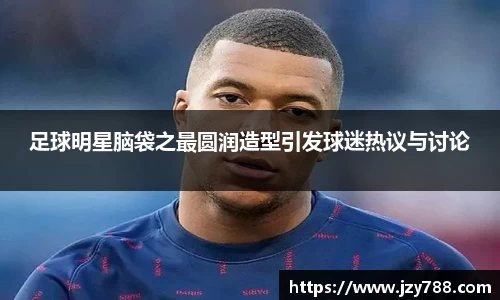 足球明星脑袋之最圆润造型引发球迷热议与讨论