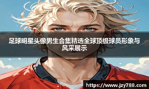足球明星头像男生合集精选全球顶级球员形象与风采展示
